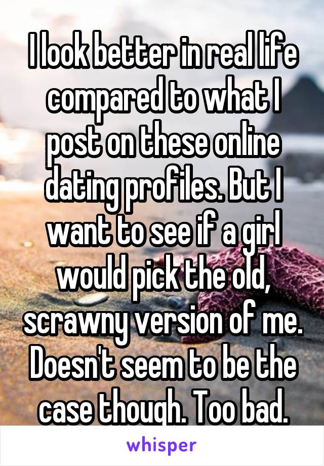 I look better in real life compared to what I post on these online dating profiles. But I want to see if a girl would pick the old, scrawny version of me. Doesn't seem to be the case though. Too bad.