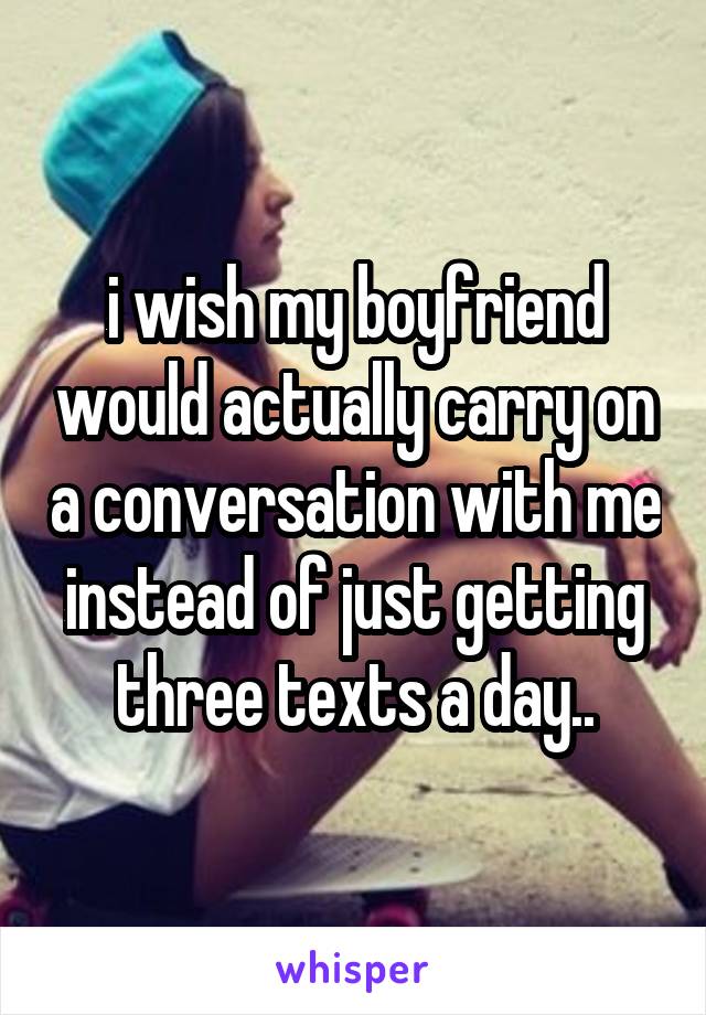 i wish my boyfriend would actually carry on a conversation with me instead of just getting three texts a day..