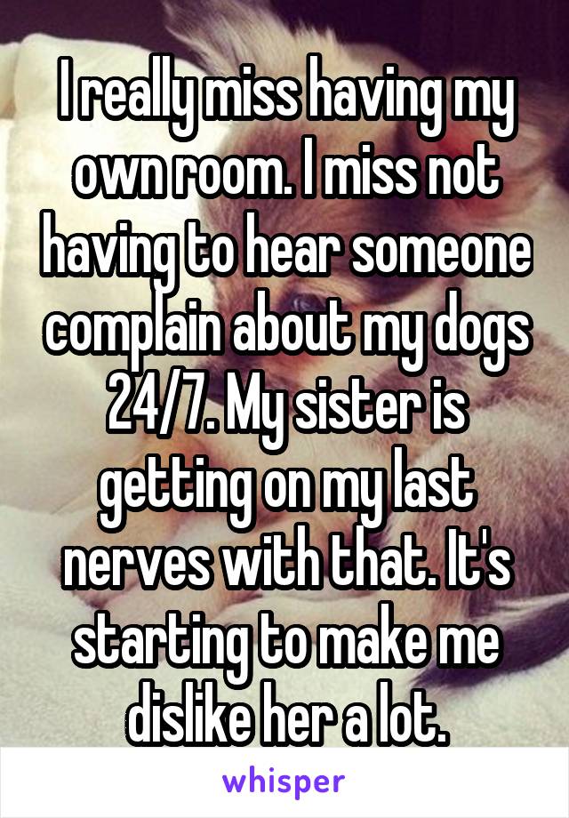 I really miss having my own room. I miss not having to hear someone complain about my dogs 24/7. My sister is getting on my last nerves with that. It's starting to make me dislike her a lot.