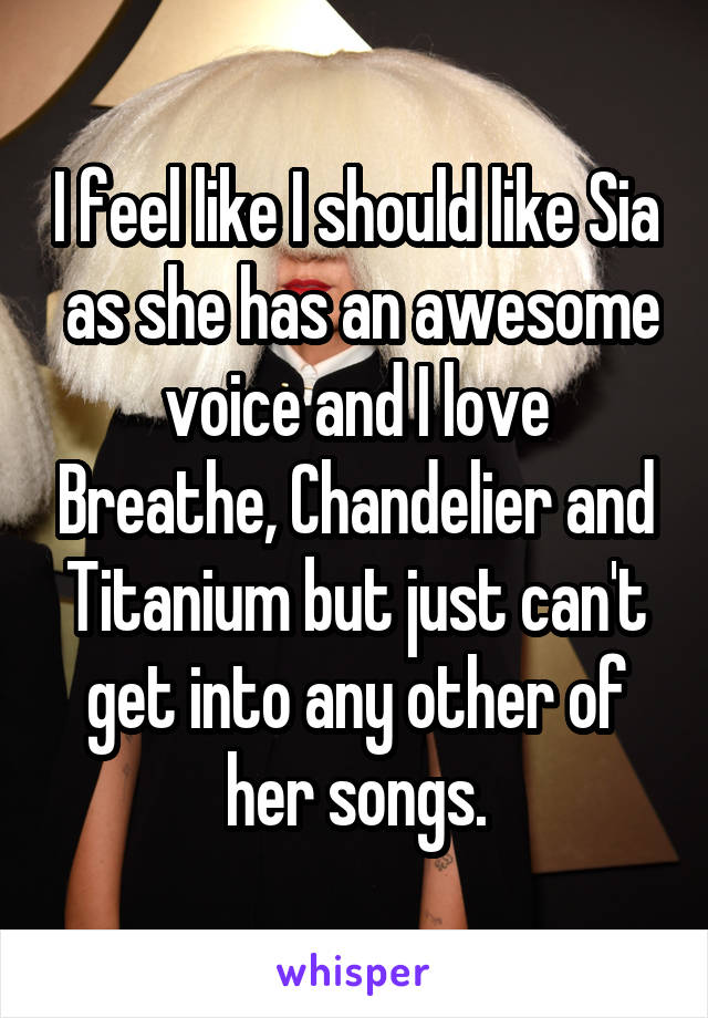 I feel like I should like Sia  as she has an awesome voice and I love Breathe, Chandelier and Titanium but just can't get into any other of her songs.