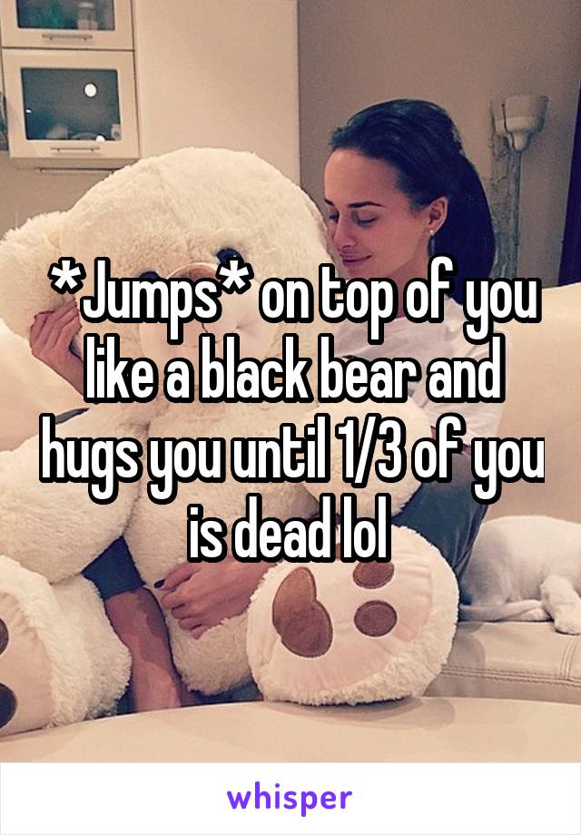 *Jumps* on top of you like a black bear and hugs you until 1/3 of you is dead lol 