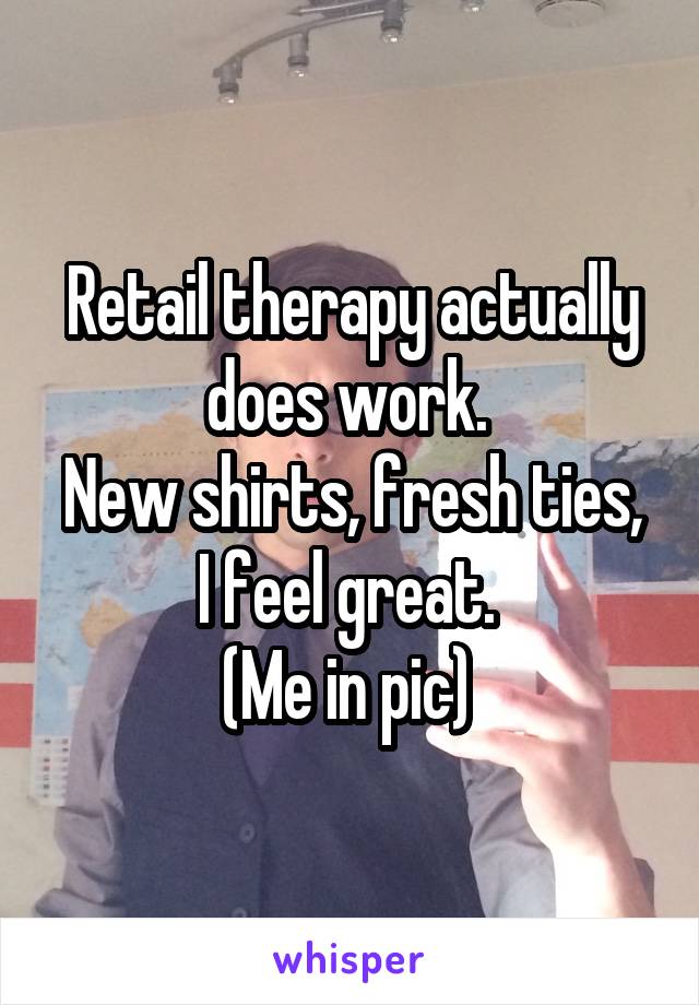 Retail therapy actually does work. 
New shirts, fresh ties, I feel great. 
(Me in pic) 