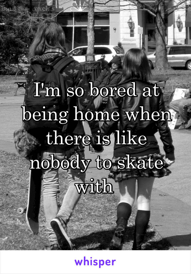 I'm so bored at being home when there is like nobody to skate with 