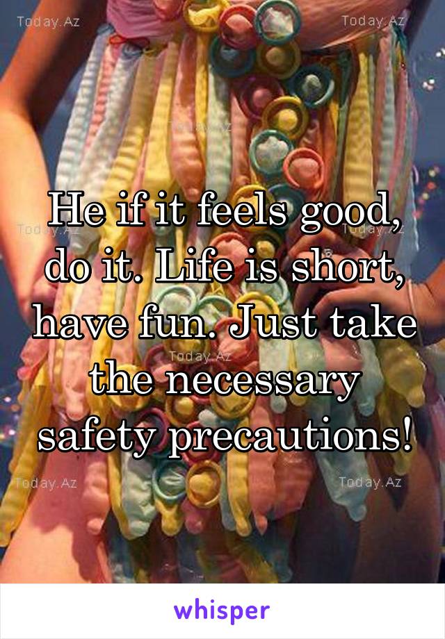 He if it feels good, do it. Life is short, have fun. Just take the necessary safety precautions!