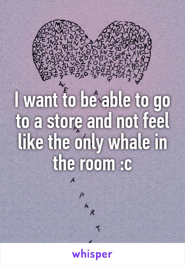 I want to be able to go to a store and not feel like the only whale in the room :c