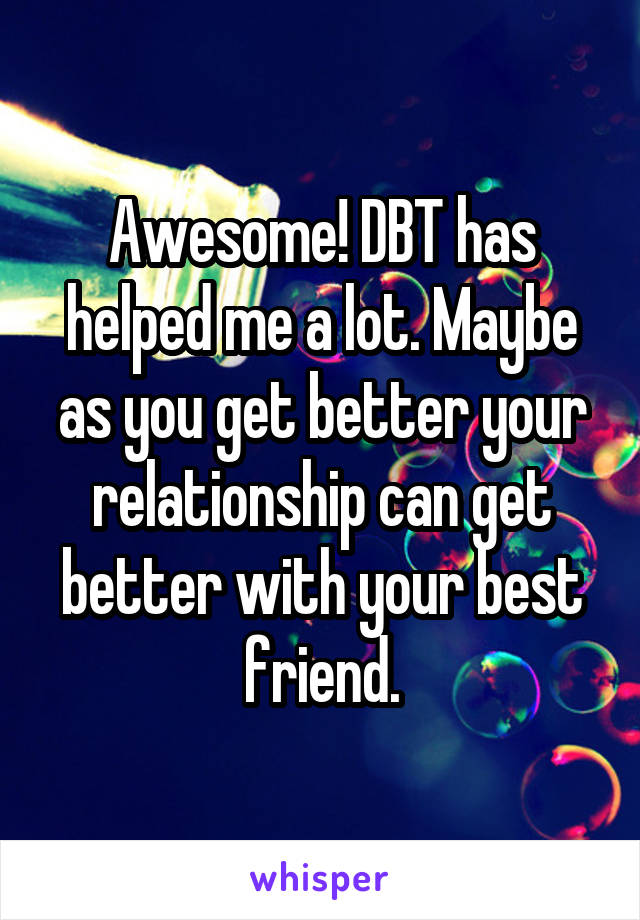 Awesome! DBT has helped me a lot. Maybe as you get better your relationship can get better with your best friend.