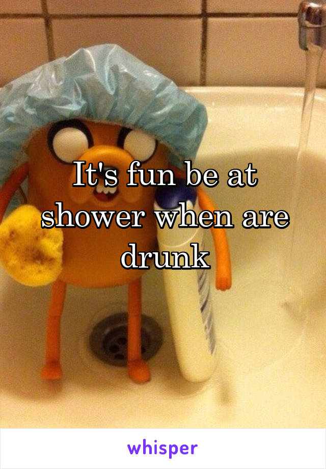 It's fun be at shower when are drunk
