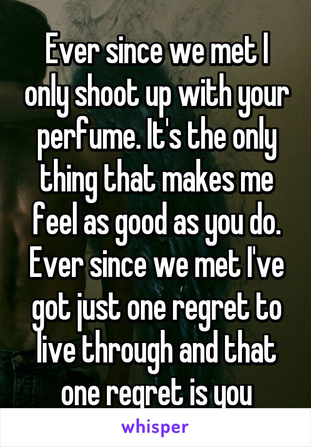 Ever since we met I only shoot up with your perfume. It's the only thing that makes me feel as good as you do. Ever since we met I've got just one regret to live through and that one regret is you