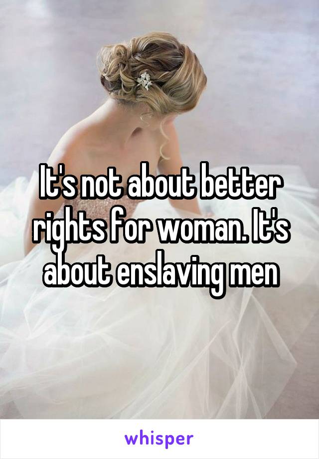 It's not about better rights for woman. It's about enslaving men