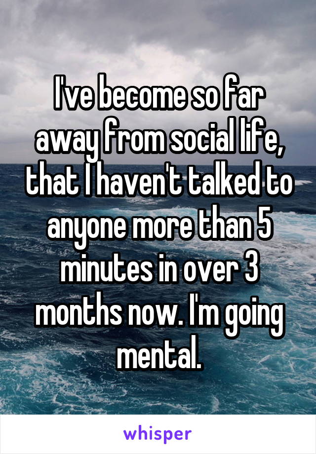 I've become so far away from social life, that I haven't talked to anyone more than 5 minutes in over 3 months now. I'm going mental.