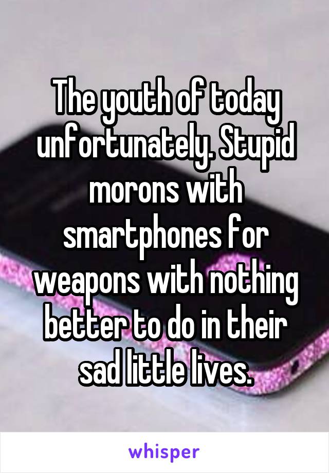 The youth of today unfortunately. Stupid morons with smartphones for weapons with nothing better to do in their sad little lives.