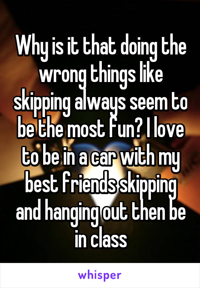 Why is it that doing the wrong things like skipping always seem to be the most fun? I love to be in a car with my best friends skipping and hanging out then be in class