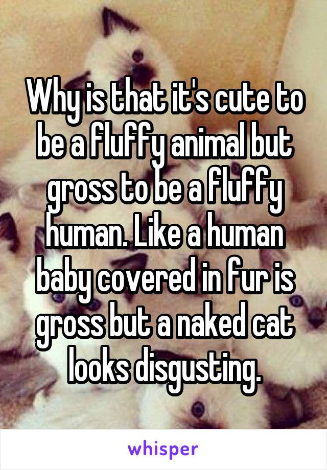 Why is that it's cute to be a fluffy animal but gross to be a fluffy human. Like a human baby covered in fur is gross but a naked cat looks disgusting.