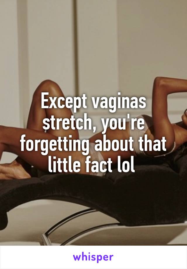 Except vaginas stretch, you're forgetting about that little fact lol 