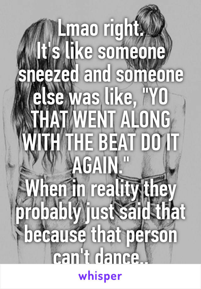 Lmao right.
It's like someone sneezed and someone else was like, "YO THAT WENT ALONG WITH THE BEAT DO IT AGAIN."
When in reality they probably just said that because that person can't dance..