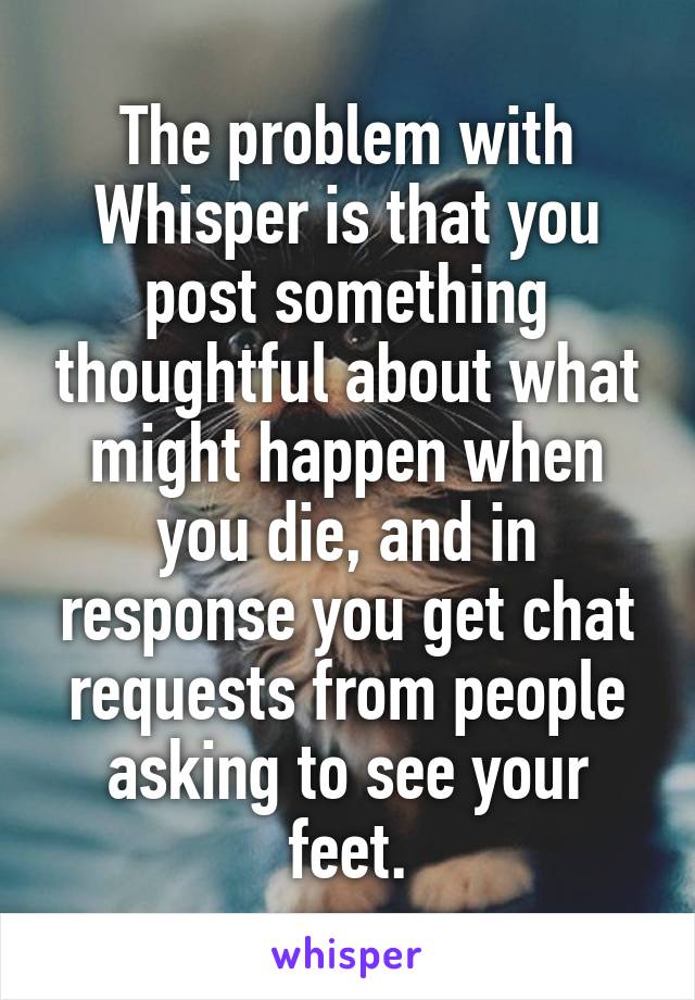 The problem with Whisper is that you post something thoughtful about what might happen when you die, and in response you get chat requests from people asking to see your feet.