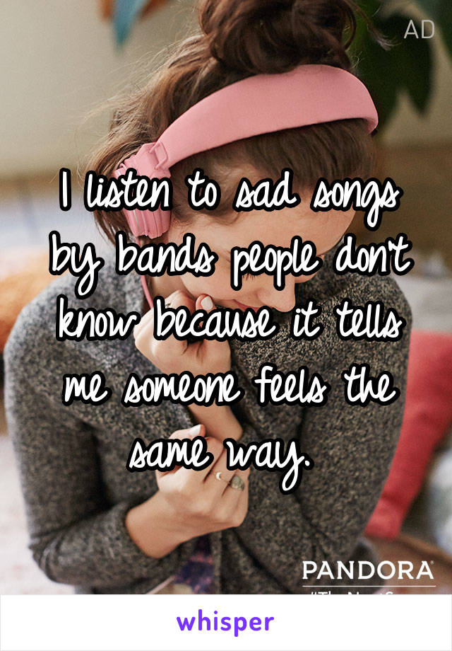 I listen to sad songs by bands people don't know because it tells me someone feels the same way. 