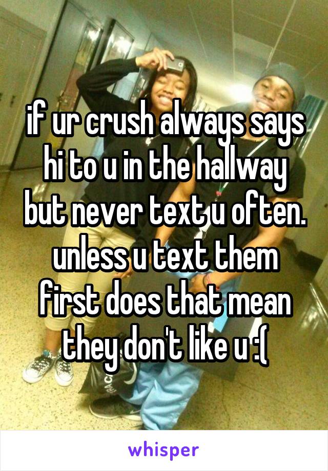 if ur crush always says hi to u in the hallway but never text u often. unless u text them first does that mean they don't like u :(