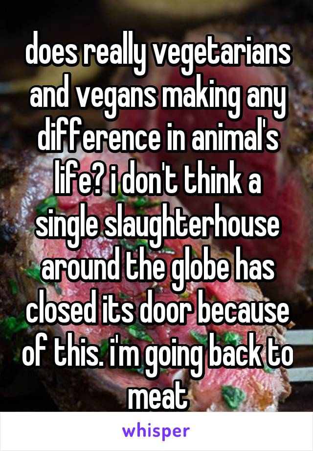 does really vegetarians and vegans making any difference in animal's life? i don't think a single slaughterhouse around the globe has closed its door because of this. i'm going back to meat