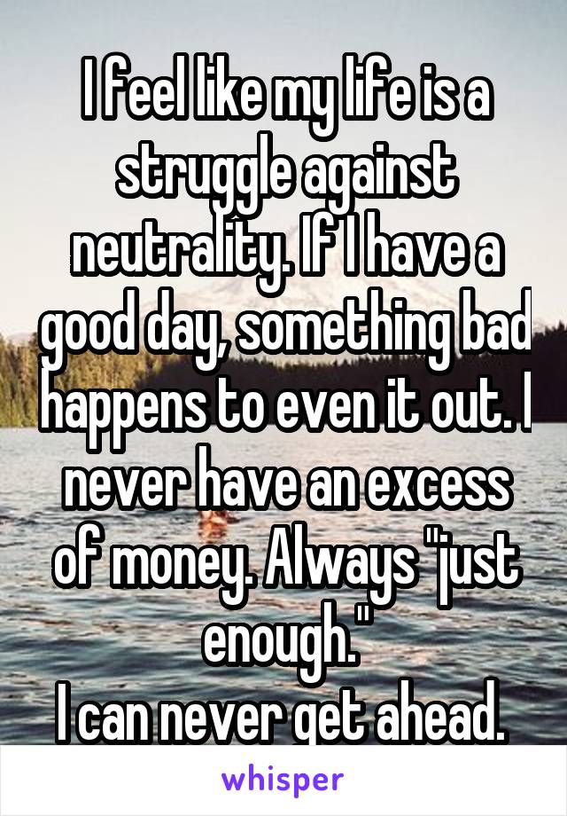 I feel like my life is a struggle against neutrality. If I have a good day, something bad happens to even it out. I never have an excess of money. Always "just enough."
I can never get ahead. 