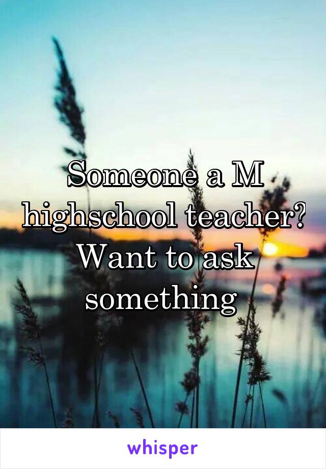 Someone a M highschool teacher? Want to ask something 