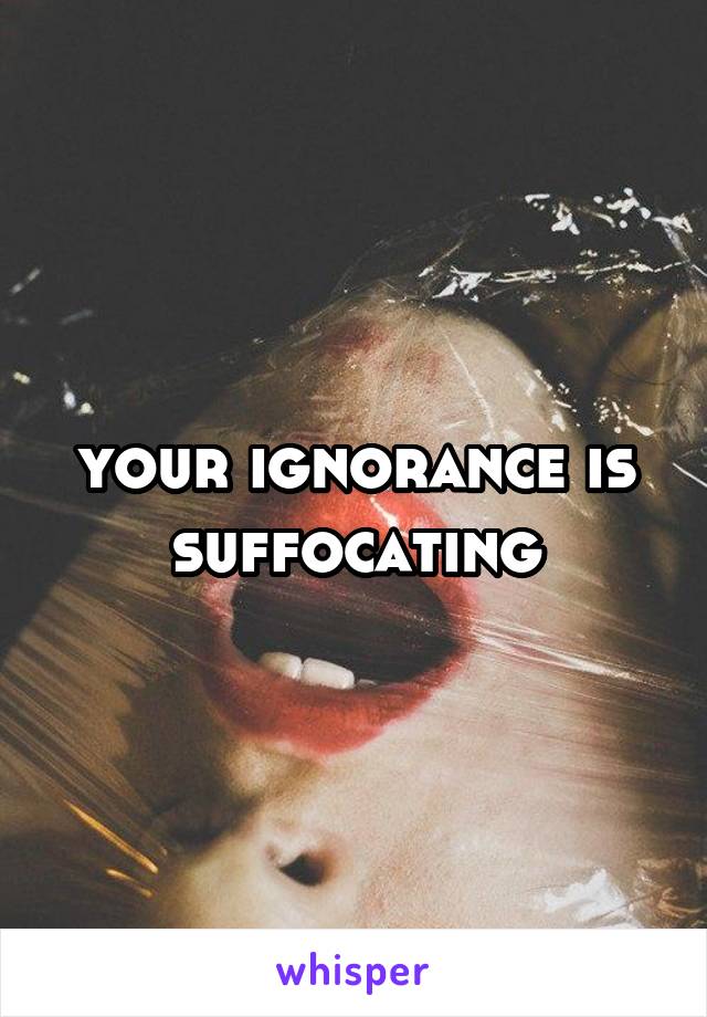 your ignorance is suffocating