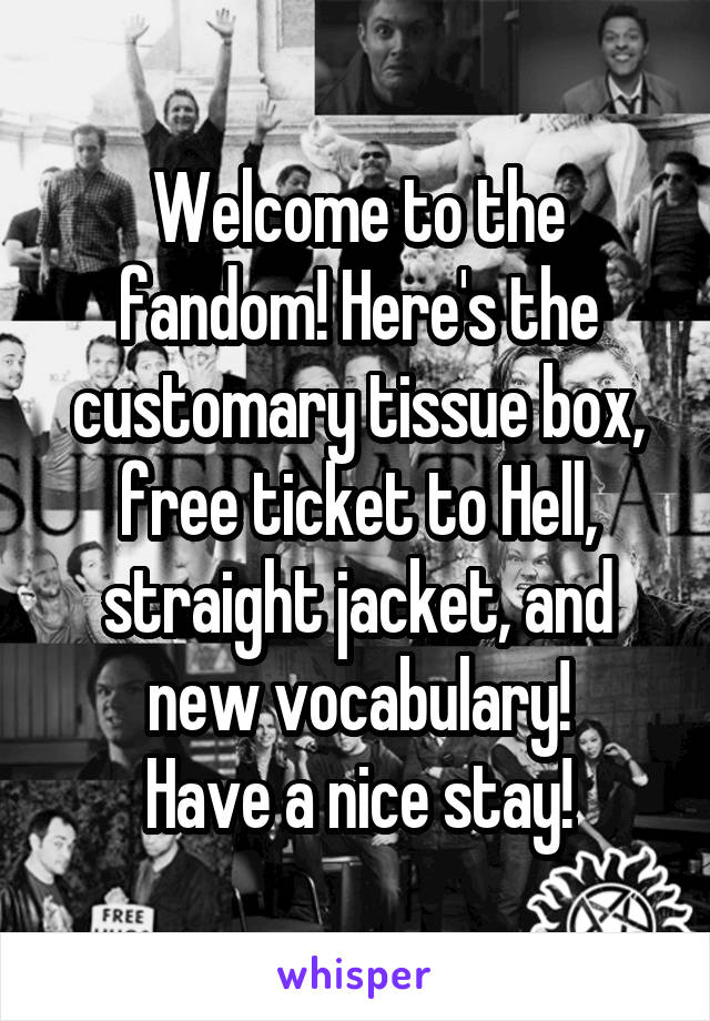 Welcome to the fandom! Here's the customary tissue box, free ticket to Hell, straight jacket, and new vocabulary!
Have a nice stay!