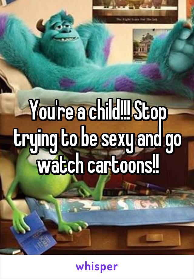 You're a child!!! Stop trying to be sexy and go watch cartoons!!