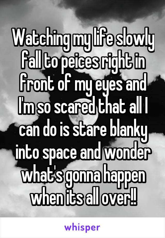 Watching my life slowly fall to peices right in front of my eyes and I'm so scared that all I can do is stare blanky into space and wonder what's gonna happen when its all over!!