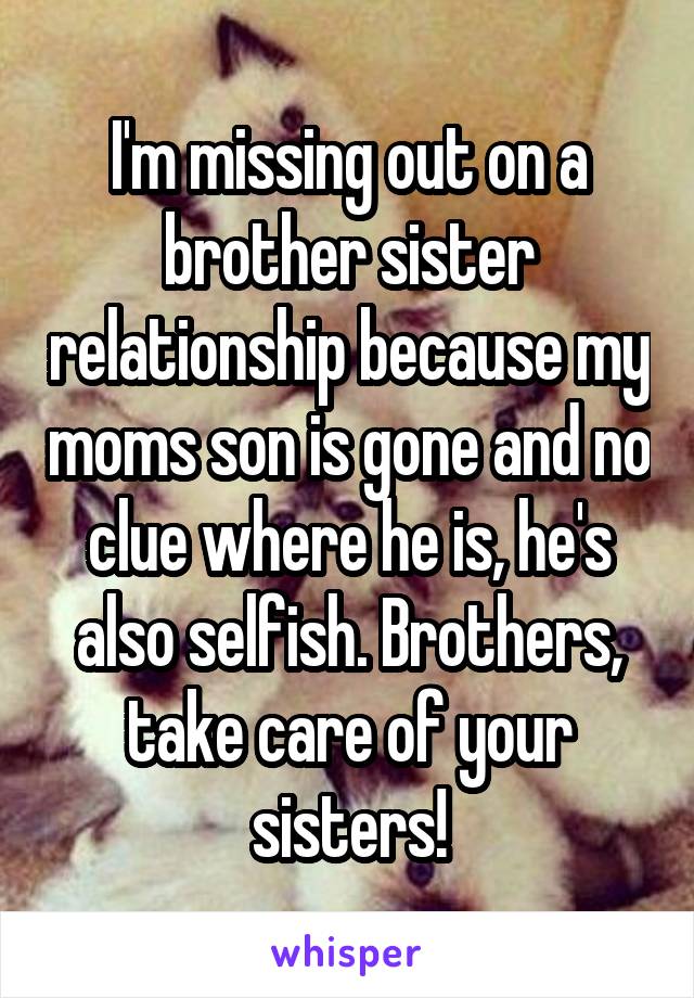 I'm missing out on a brother sister relationship because my moms son is gone and no clue where he is, he's also selfish. Brothers, take care of your sisters!