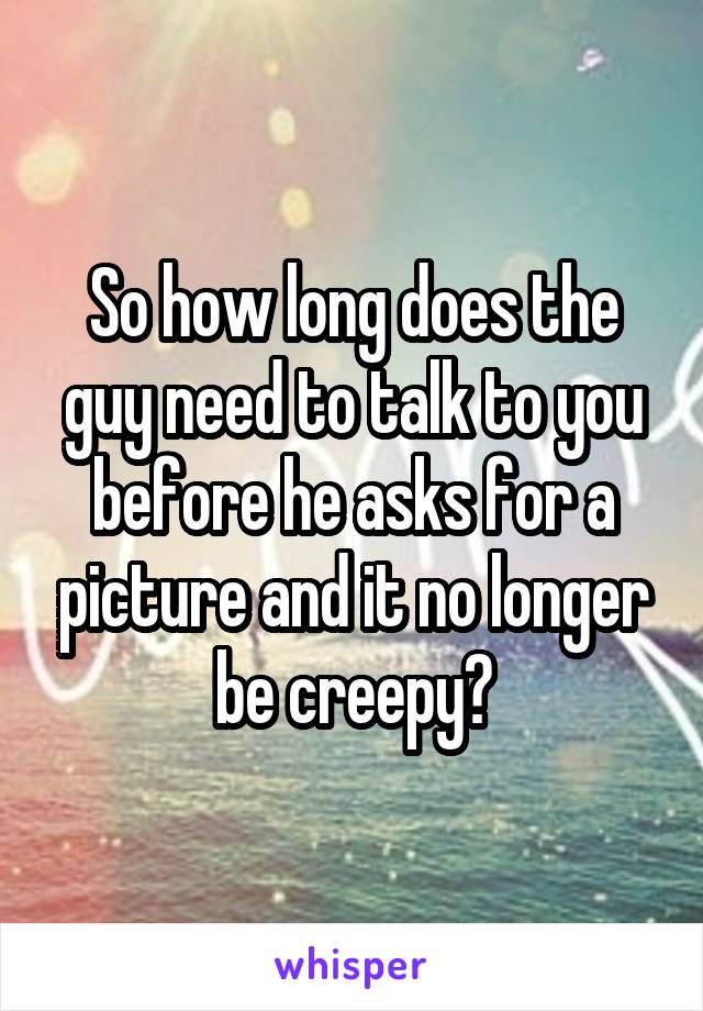 So how long does the guy need to talk to you before he asks for a picture and it no longer be creepy?