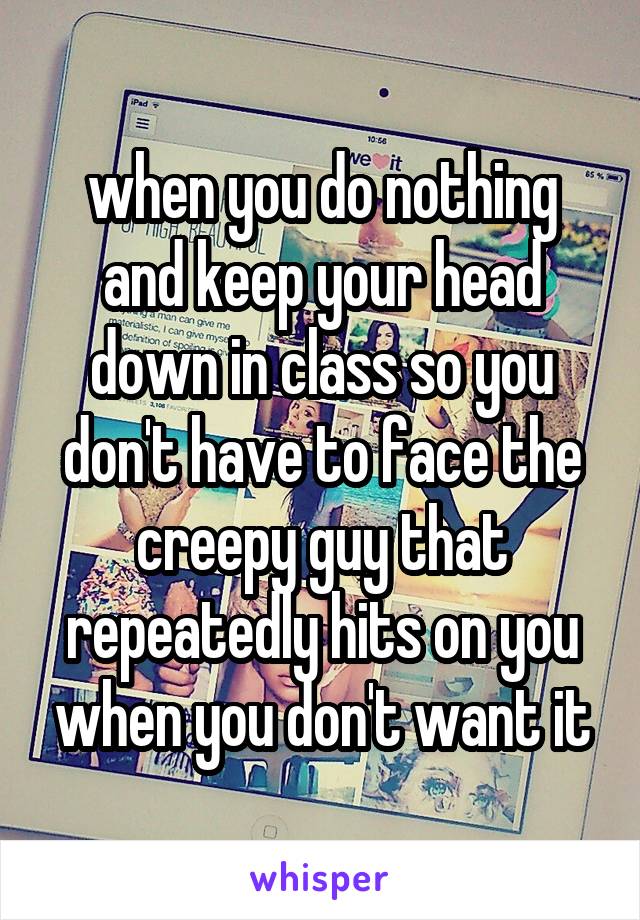 when you do nothing and keep your head down in class so you don't have to face the creepy guy that repeatedly hits on you when you don't want it