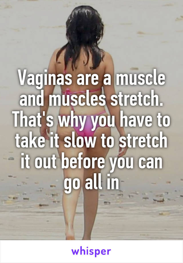 Vaginas are a muscle and muscles stretch. That's why you have to take it slow to stretch it out before you can go all in