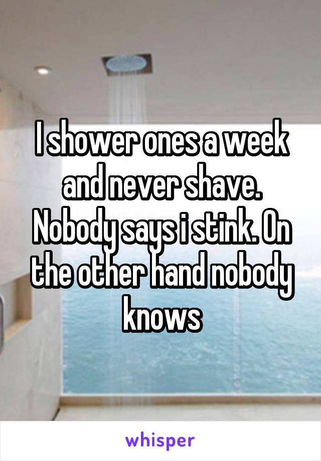 I shower ones a week and never shave. Nobody says i stink. On the other hand nobody knows