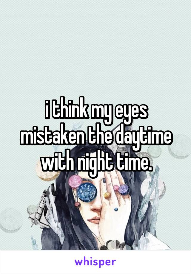 i think my eyes mistaken the daytime with night time.