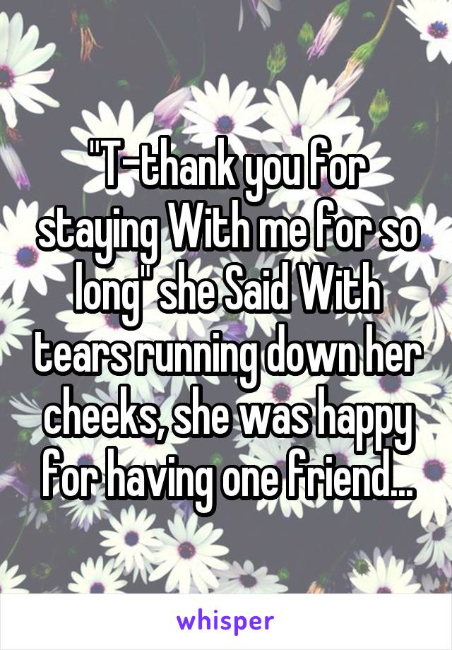 "T-thank you for staying With me for so long" she Said With tears running down her cheeks, she was happy for having one friend...