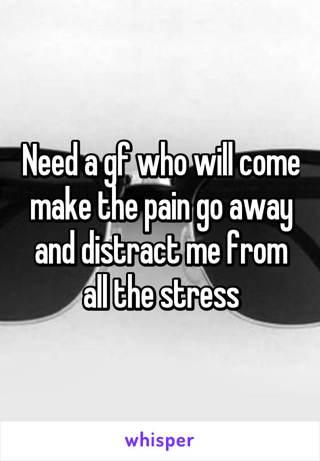 Need a gf who will come make the pain go away and distract me from all the stress