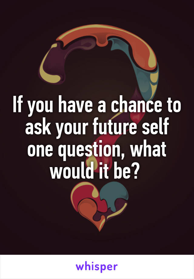 If you have a chance to ask your future self one question, what would it be? 