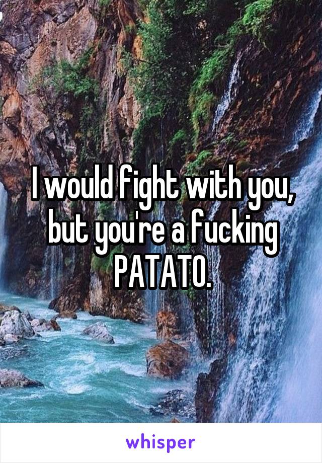 I would fight with you, but you're a fucking PATATO.