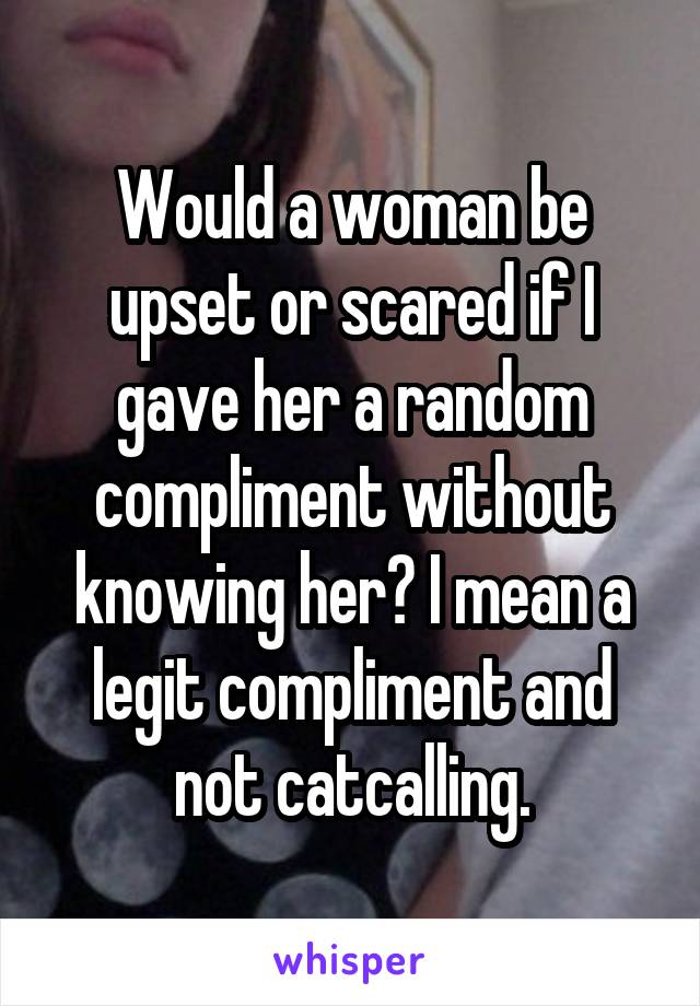 Would a woman be upset or scared if I gave her a random compliment without knowing her? I mean a legit compliment and not catcalling.