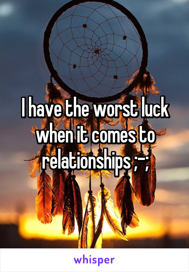 I have the worst luck when it comes to relationships ;-;