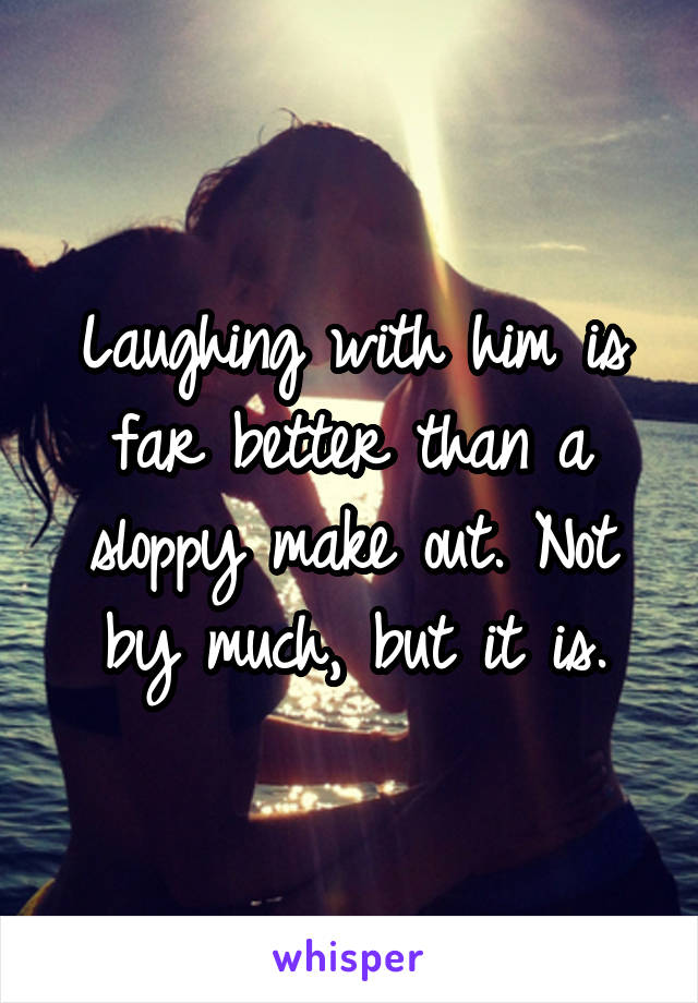 Laughing with him is far better than a sloppy make out. Not by much, but it is.