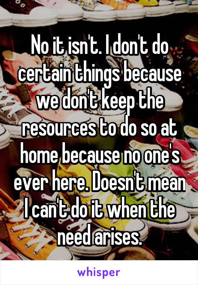 No it isn't. I don't do certain things because we don't keep the resources to do so at home because no one's ever here. Doesn't mean I can't do it when the need arises.