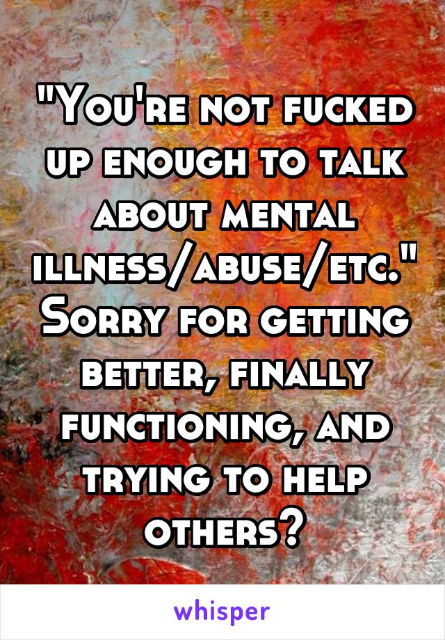 "You're not fucked up enough to talk about mental illness/abuse/etc." Sorry for getting better, finally functioning, and trying to help others?