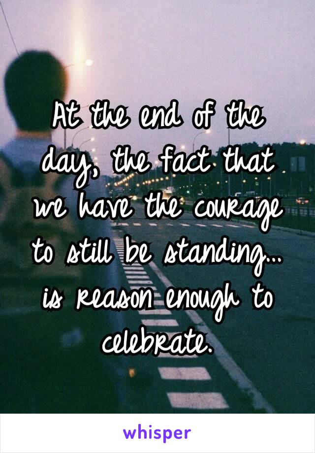 At the end of the day, the fact that we have the courage to still be standing… is reason enough to celebrate.