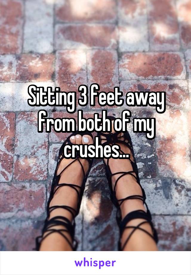 Sitting 3 feet away from both of my crushes...
