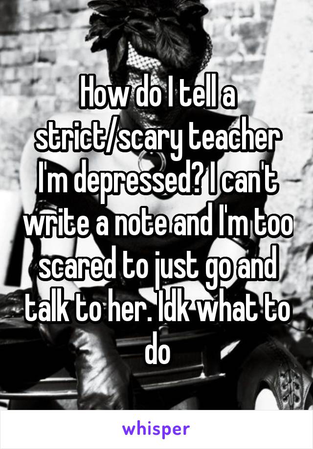 How do I tell a strict/scary teacher I'm depressed? I can't write a note and I'm too scared to just go and talk to her. Idk what to do