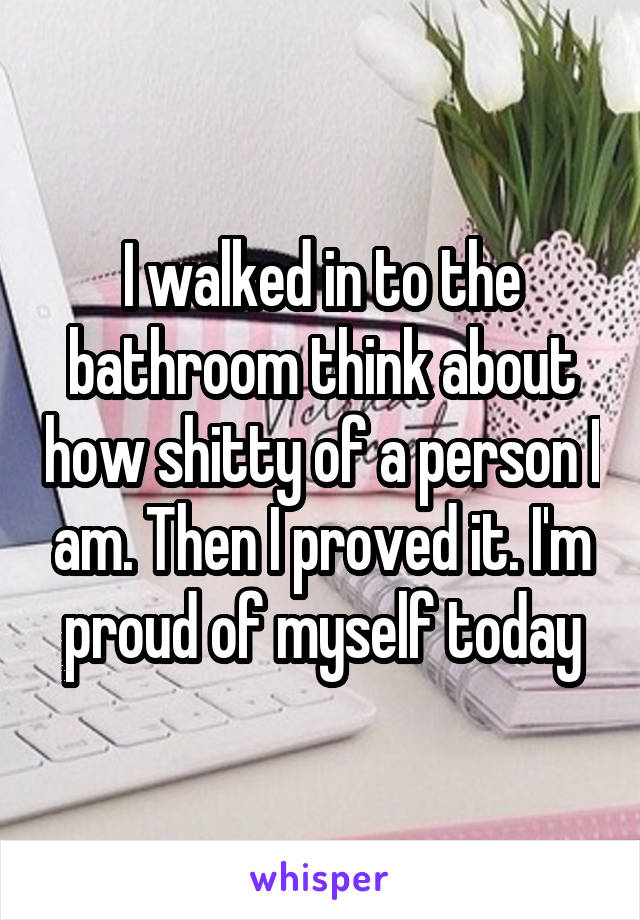 I walked in to the bathroom think about how shitty of a person I am. Then I proved it. I'm proud of myself today