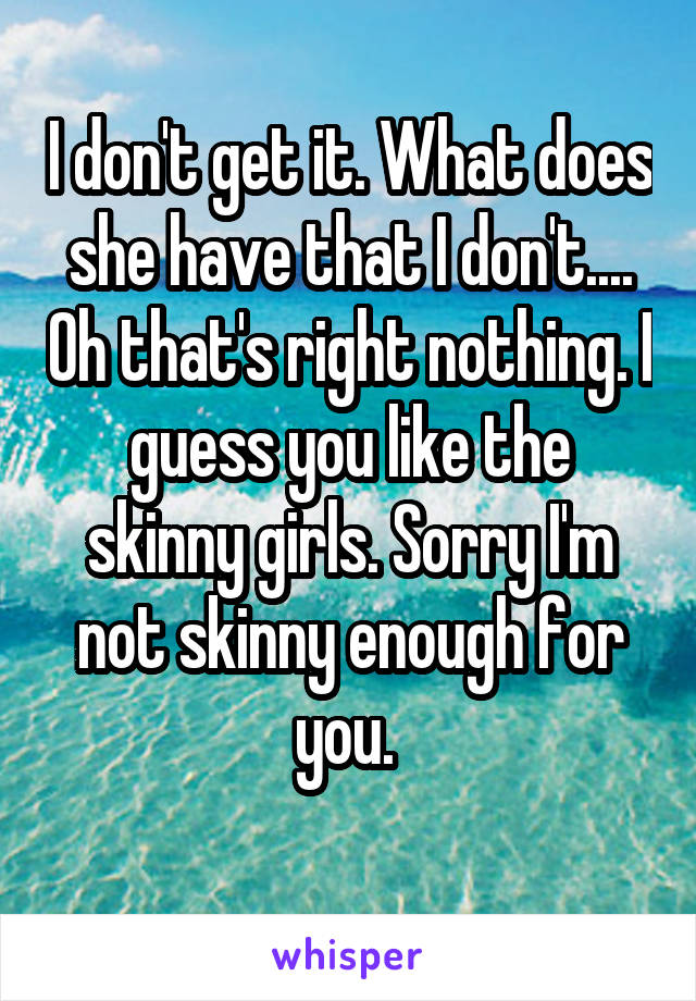 I don't get it. What does she have that I don't.... Oh that's right nothing. I guess you like the skinny girls. Sorry I'm not skinny enough for you. 
