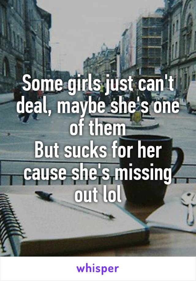 Some girls just can't deal, maybe she's one of them
But sucks for her cause she's missing out lol